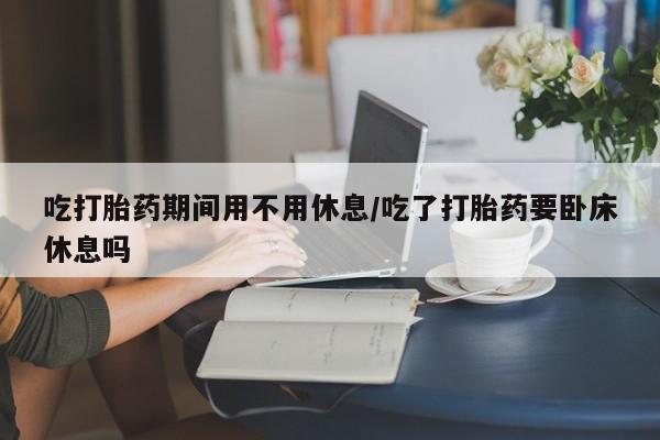 堕胎药叫什么名字微信怎么购买吃打胎药期间用不用休息/吃了打胎药要卧床休息吗