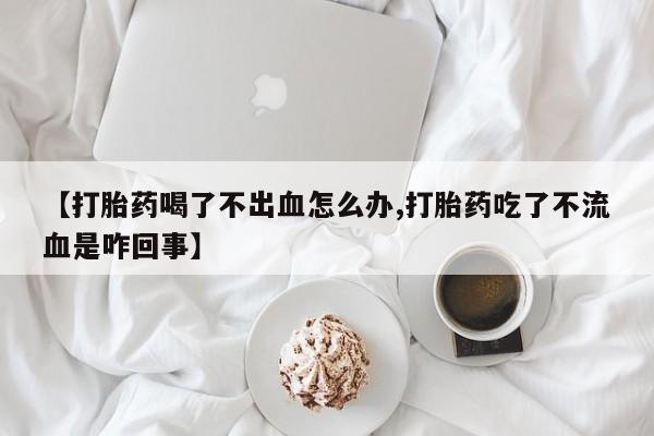 堕胎药叫什么名字微信怎么购买【打胎药喝了不出血怎么办,打胎药吃了不流血是咋回事】