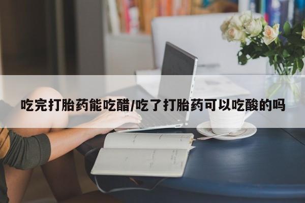 堕胎药叫什么名字微信怎么购买吃完打胎药能吃醋/吃了打胎药可以吃酸的吗