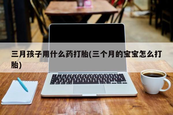 堕胎药叫什么名字微信怎么购买三月孩子用什么药打胎(三个月的宝宝怎么打胎)