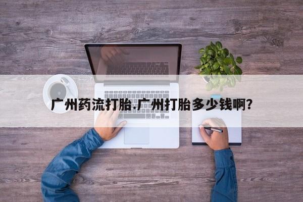 堕胎药叫什么名字微信怎么购买广州药流打胎.广州打胎多少钱啊？