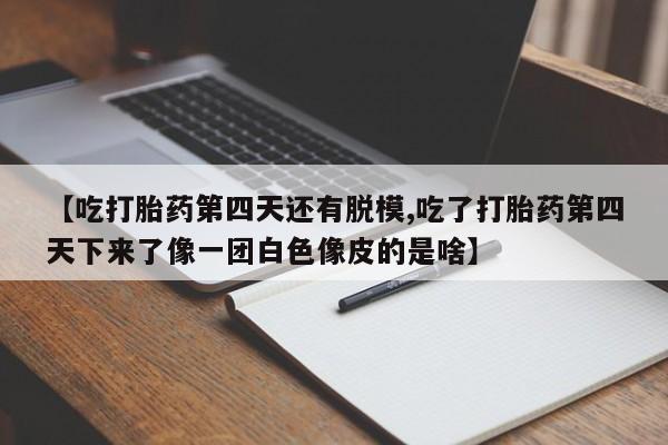 堕胎药叫什么名字微信怎么购买【吃打胎药第四天还有脱模,吃了打胎药第四天下来了像一团白色像皮的是啥】