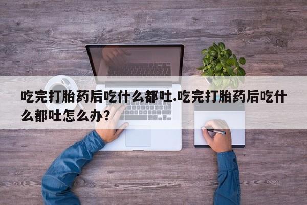 堕胎药叫什么名字微信怎么购买吃完打胎药后吃什么都吐.吃完打胎药后吃什么都吐怎么办？