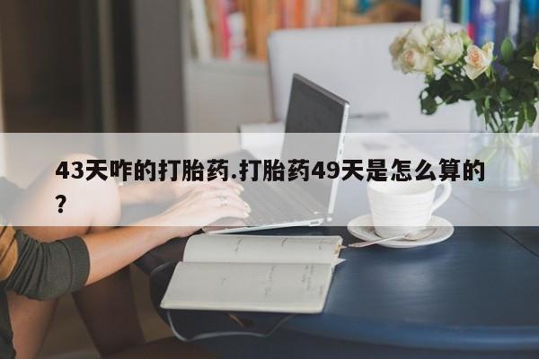 堕胎药叫什么名字微信怎么购买43天咋的打胎药.打胎药49天是怎么算的？