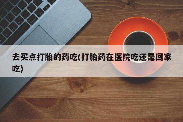 堕胎药叫什么名字微信怎么购买去买点打胎的药吃(打胎药在医院吃还是回家吃)