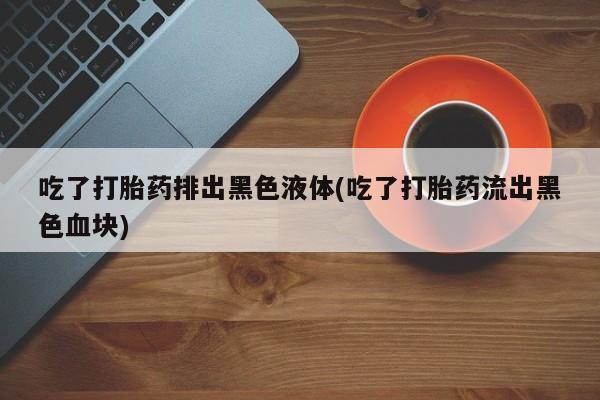 堕胎药叫什么名字微信怎么购买吃了打胎药排出黑色液体(吃了打胎药流出黑色血块)