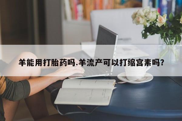 堕胎药叫什么名字微信怎么购买羊能用打胎药吗.羊流产可以打缩宫素吗？