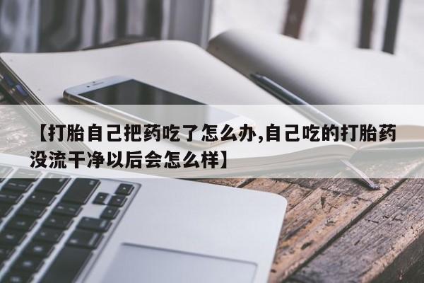 堕胎药叫什么名字微信怎么购买【打胎自己把药吃了怎么办,自己吃的打胎药没流干净以后会怎么样】