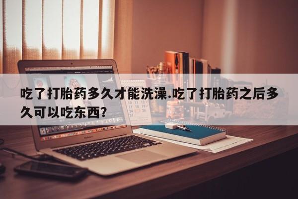 堕胎药叫什么名字微信怎么购买吃了打胎药多久才能洗澡.吃了打胎药之后多久可以吃东西？