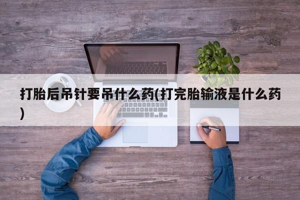 堕胎药叫什么名字微信怎么购买打胎后吊针要吊什么药(打完胎输液是什么药)