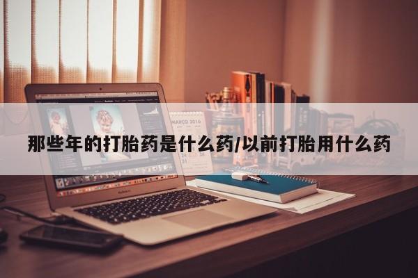 堕胎药叫什么名字微信怎么购买那些年的打胎药是什么药/以前打胎用什么药
