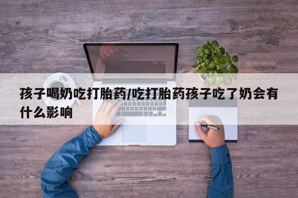 堕胎药叫什么名字微信怎么购买孩子喝奶吃打胎药/吃打胎药孩子吃了奶会有什么影响