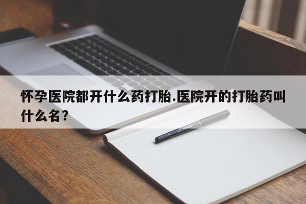 堕胎药叫什么名字微信怎么购买怀孕医院都开什么药打胎.医院开的打胎药叫什么名？