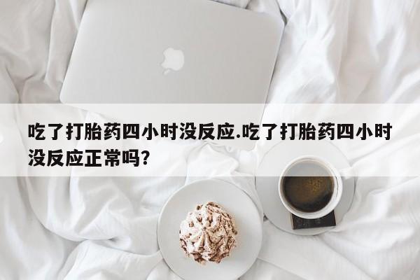 堕胎药叫什么名字微信怎么购买吃了打胎药四小时没反应.吃了打胎药四小时没反应正常吗？
