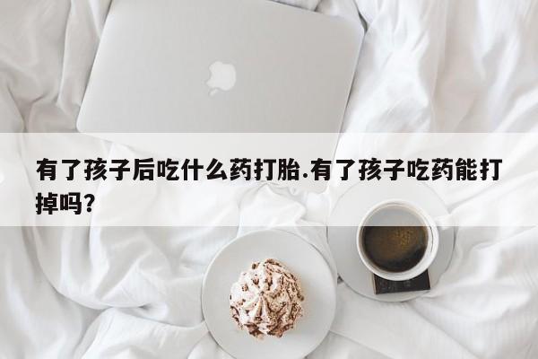 堕胎药叫什么名字微信怎么购买有了孩子后吃什么药打胎.有了孩子吃药能打掉吗？