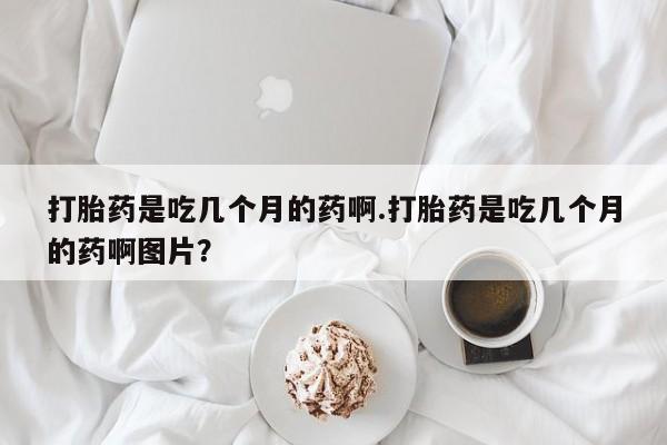 堕胎药叫什么名字微信怎么购买打胎药是吃几个月的药啊.打胎药是吃几个月的药啊图片？