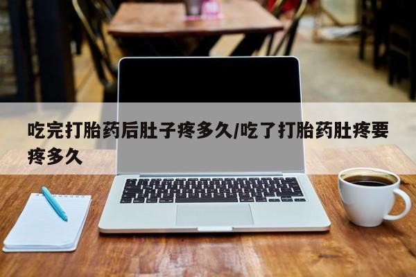 堕胎药叫什么名字微信怎么购买吃完打胎药后肚子疼多久/吃了打胎药肚疼要疼多久