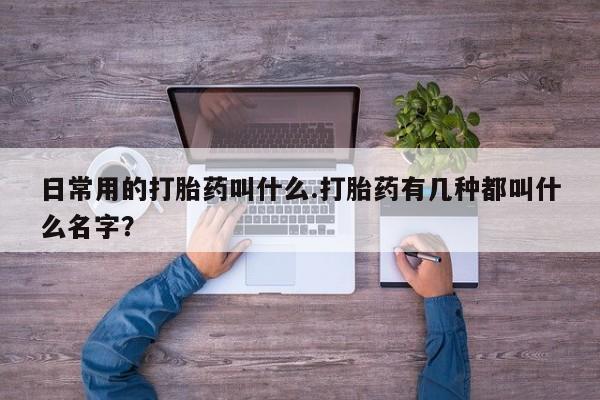 堕胎药叫什么名字微信怎么购买日常用的打胎药叫什么.打胎药有几种都叫什么名字？