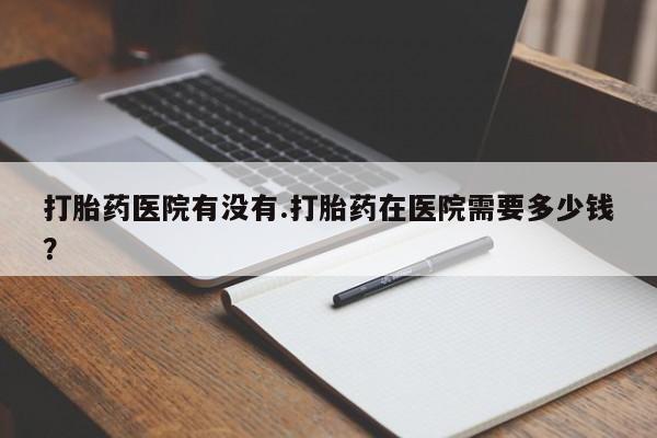 堕胎药叫什么名字微信怎么购买打胎药医院有没有.打胎药在医院需要多少钱？
