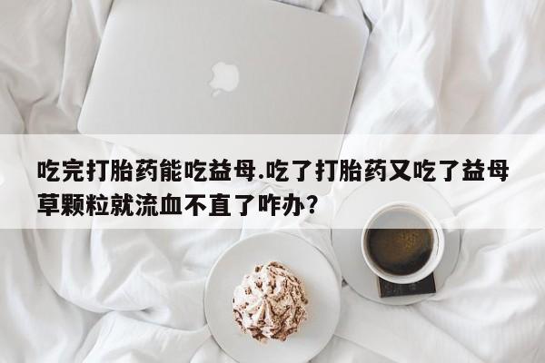 堕胎药叫什么名字微信怎么购买吃完打胎药能吃益母.吃了打胎药又吃了益母草颗粒就流血不直了咋办？