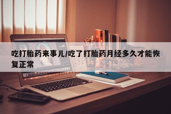堕胎药叫什么名字微信怎么购买吃打胎药来事儿/吃了打胎药月经多久才能恢复正常