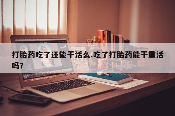 堕胎药叫什么名字微信怎么购买打胎药吃了还能干活么.吃了打胎药能干重活吗？
