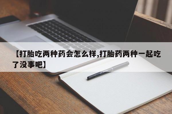堕胎药叫什么名字微信怎么购买【打胎吃两种药会怎么样,打胎药两种一起吃了没事吧】