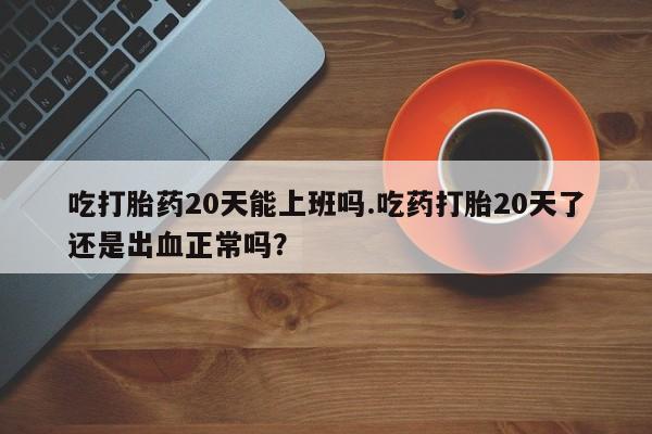 堕胎药叫什么名字微信怎么购买吃打胎药20天能上班吗.吃药打胎20天了还是出血正常吗？
