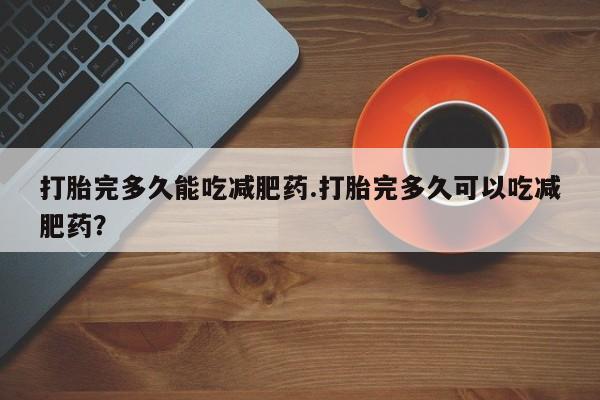 堕胎药叫什么名字微信怎么购买打胎完多久能吃减肥药.打胎完多久可以吃减肥药？