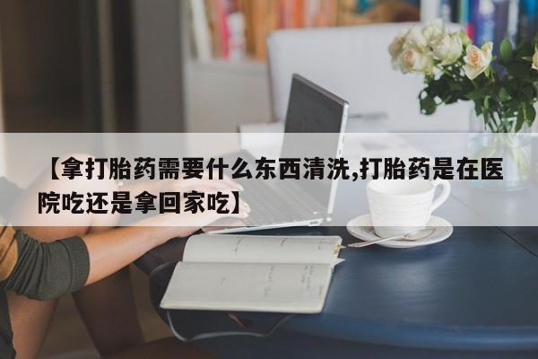 堕胎药叫什么名字微信怎么购买【拿打胎药需要什么东西清洗,打胎药是在医院吃还是拿回家吃】