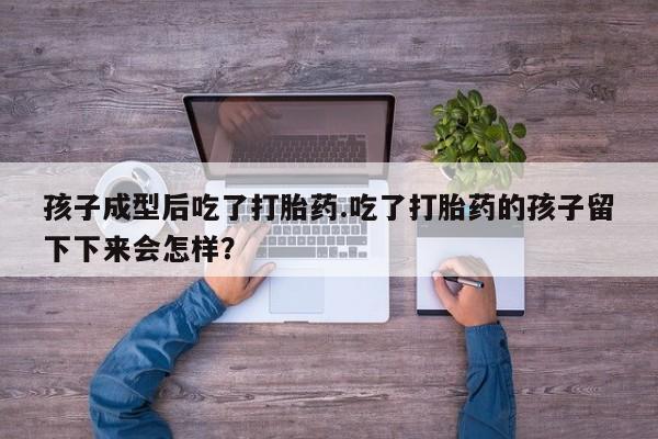 堕胎药叫什么名字微信怎么购买孩子成型后吃了打胎药.吃了打胎药的孩子留下下来会怎样？