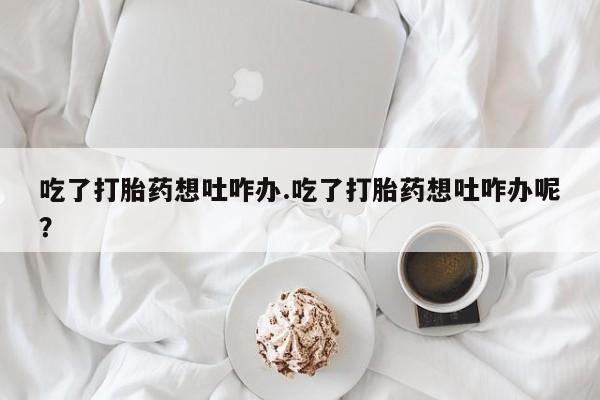 堕胎药叫什么名字微信怎么购买吃了打胎药想吐咋办.吃了打胎药想吐咋办呢？