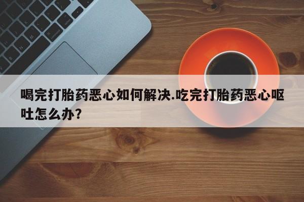 堕胎药叫什么名字微信怎么购买喝完打胎药恶心如何解决.吃完打胎药恶心呕吐怎么办？