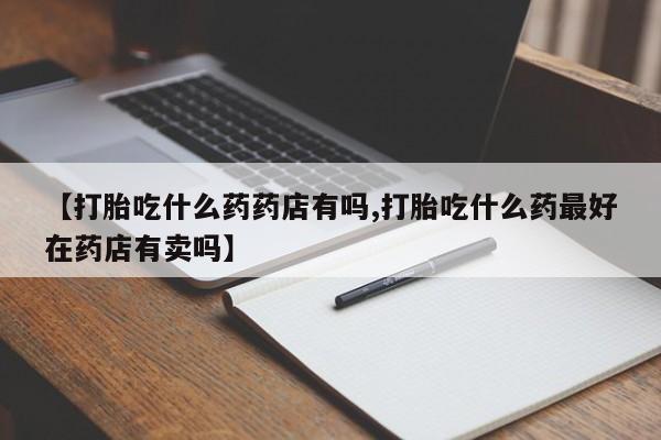 堕胎药叫什么名字微信怎么购买【打胎吃什么药药店有吗,打胎吃什么药最好在药店有卖吗】