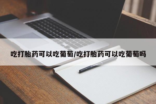 堕胎药叫什么名字微信怎么购买吃打胎药可以吃葡萄/吃打胎药可以吃葡萄吗