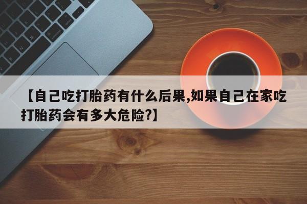 堕胎药叫什么名字微信怎么购买【自己吃打胎药有什么后果,如果自己在家吃打胎药会有多大危险?】