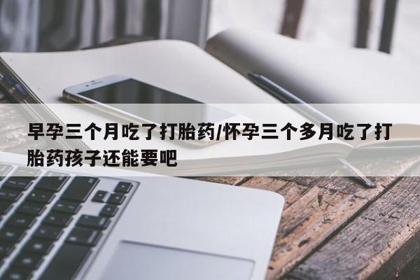堕胎药叫什么名字微信怎么购买早孕三个月吃了打胎药/怀孕三个多月吃了打胎药孩子还能要吧