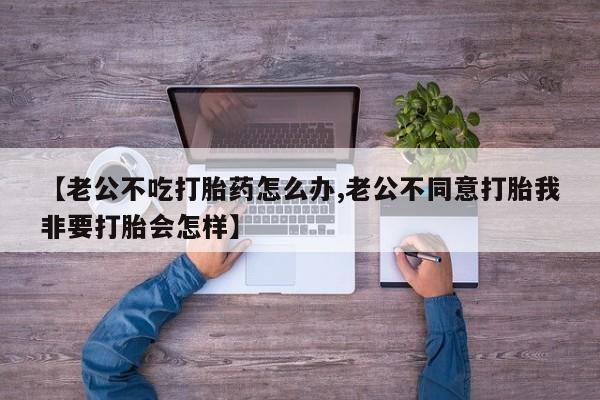 堕胎药叫什么名字微信怎么购买【老公不吃打胎药怎么办,老公不同意打胎我非要打胎会怎样】