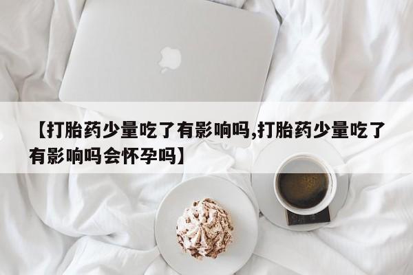 堕胎药叫什么名字微信怎么购买【打胎药少量吃了有影响吗,打胎药少量吃了有影响吗会怀孕吗】