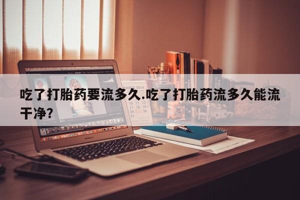 堕胎药叫什么名字微信怎么购买吃了打胎药要流多久.吃了打胎药流多久能流干净？