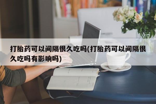 堕胎药叫什么名字微信怎么购买打胎药可以间隔很久吃吗(打胎药可以间隔很久吃吗有影响吗)