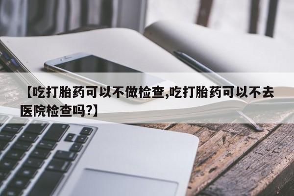 堕胎药叫什么名字微信怎么购买【吃打胎药可以不做检查,吃打胎药可以不去医院检查吗?】