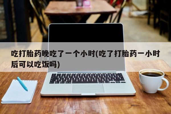 堕胎药叫什么名字微信怎么购买吃打胎药晚吃了一个小时(吃了打胎药一小时后可以吃饭吗)