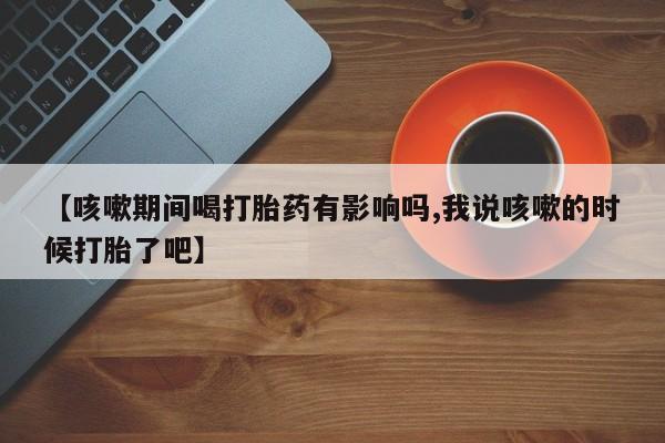 堕胎药叫什么名字微信怎么购买【咳嗽期间喝打胎药有影响吗,我说咳嗽的时候打胎了吧】
