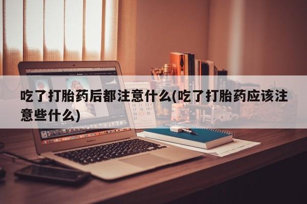 堕胎药叫什么名字微信怎么购买吃了打胎药后都注意什么(吃了打胎药应该注意些什么)