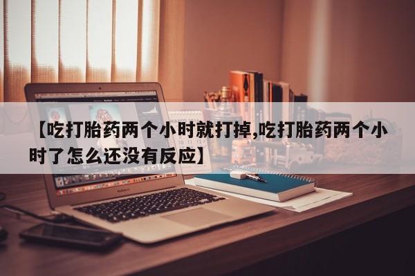 堕胎药叫什么名字微信怎么购买【吃打胎药两个小时就打掉,吃打胎药两个小时了怎么还没有反应】