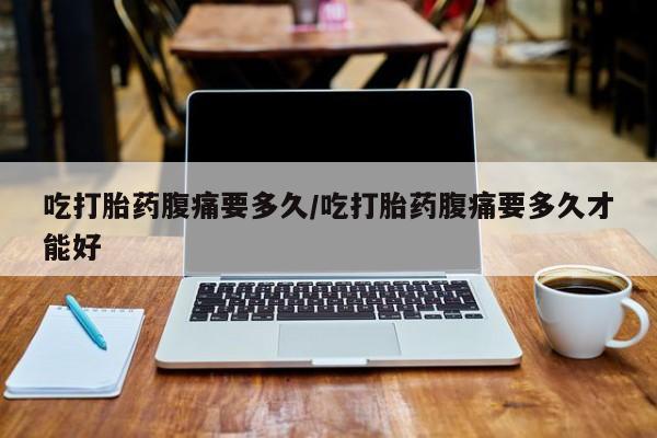 堕胎药叫什么名字微信怎么购买吃打胎药腹痛要多久/吃打胎药腹痛要多久才能好