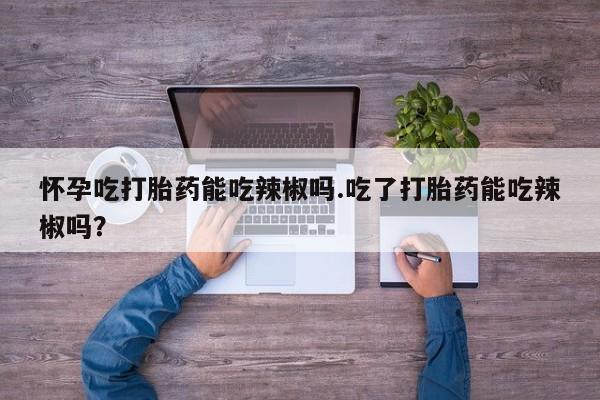 堕胎药叫什么名字微信怎么购买怀孕吃打胎药能吃辣椒吗.吃了打胎药能吃辣椒吗？