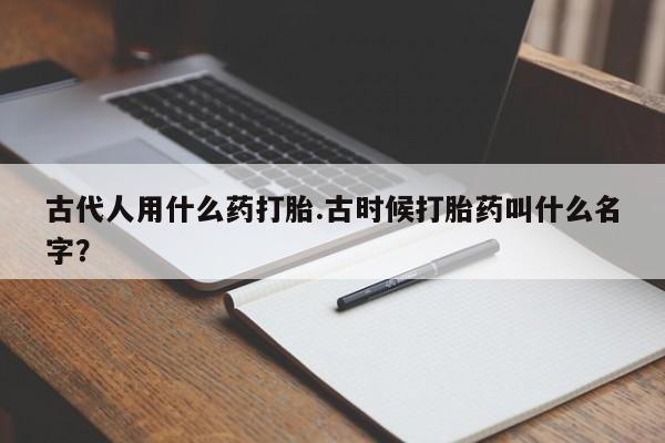 堕胎药叫什么名字微信怎么购买古代人用什么药打胎.古时候打胎药叫什么名字？