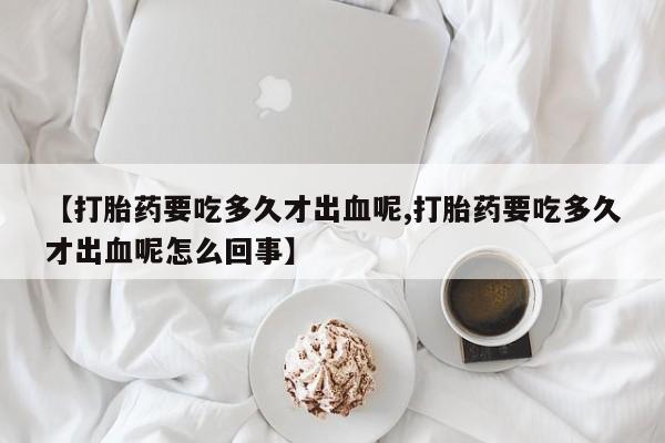 堕胎药叫什么名字微信怎么购买【打胎药要吃多久才出血呢,打胎药要吃多久才出血呢怎么回事】